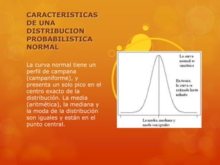 CARACTERISTICAS 
DE UNA 
DISTRIBUCION 
PROBABILISTICA 
NORMAL 
La curva normal tiene un 
perfil de campana 
(campaniforme), y 
presenta un solo pico en el 
centro exacto de la 
distribución. La media 
(aritmética), la mediana y 
la moda de la distribución 
son iguales y están en el 
punto central. 
 