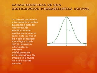 CARACTERISTICAS DE UNA 
DISTRIBUCION PROBABILISTICA NORMAL 
La curva normal decrece 
uniformemente en ambas 
direcciones a partir del 
valor central. Es 
asintótica, los cual 
significa que la curva se 
acerca cada vez mas al 
eje x pero en realidad 
nunca llega a tocarlo. 
Esto es, las colas o 
extremidades se 
extienden 
indefinidamente en 
ambas direcciones. Sin 
embargo en el mundo 
real esto no resulta 
verdadero 
 