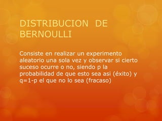 DISTRIBUCION DE 
BERNOULLI 
Consiste en realizar un experimento 
aleatorio una sola vez y observar si cierto 
suceso ocurre o no, siendo p la 
probabilidad de que esto sea asi (éxito) y 
q=1-p el que no lo sea (fracaso) 
 