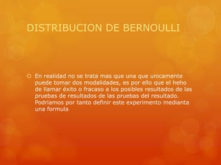DISTRIBUCION DE BERNOULLI 
 En realidad no se trata mas que una que unicamente 
puede tomar dos modalidades, es por ello que el heho 
de llamar éxito o fracaso a los posibles resultados de las 
pruebas de resultados de las pruebas del resultado. 
Podriamos por tanto definir este experimento medianta 
una formula 
 