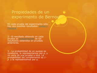Propiedades de un 
experimento de Bernoulli 
En cada prueba del experimento sólo 
hay dos posibles resultados: éxitos o 
fracasos. 
2 - El resultado obtenido en cada 
prueba es independiente de los 
resultados obtenidos en pruebas 
anteriores. 
3 - La probabilidad de un suceso es 
constante, la representamos por p, y 
no varía de una prueba a otra. La 
probabilidad del complemento es 1- 
p y la representamos por q . 
 