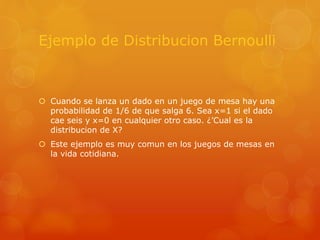 Ejemplo de Distribucion Bernoulli 
 Cuando se lanza un dado en un juego de mesa hay una 
probabilidad de 1/6 de que salga 6. Sea x=1 si el dado 
cae seis y x=0 en cualquier otro caso. ¿’Cual es la 
distribucion de X? 
 Este ejemplo es muy comun en los juegos de mesas en 
la vida cotidiana. 
 