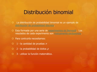 Distribución binomial 
 La distribución de probabilidad binomial es un ejemplo de 
distribución de probabilidad discreta. 
 Esta formada por una serie de experimentos de Bernoulli. Los 
resutados de cada experimento son mutuamente excluyentes. 
 Para contruirla necesitamos: 
 1 - la cantidad de pruebas n 
 2 - la probabilidad de éxitos p 
 3 - utilizar la función matemática. 
 