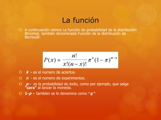 La función 
 A continuación vemos La función de probabilidad de la distribución 
Binomial, también denominada Función de la distribución de 
Bernoulli: 
 k - es el número de aciertos. 
 n - es el número de experimentos. 
 p - es la probabilidad de éxito, como por ejemplo, que salga 
"cara" al lanzar la moneda. 
 1-p - también se le denomina como “q ” 
 