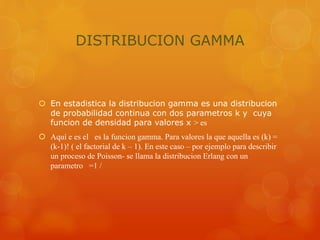 DISTRIBUCION GAMMA 
 En estadistica la distribucion gamma es una distribucion 
de probabilidad continua con dos parametros k y cuya 
funcion de densidad para valores x > es 
 Aquí e es el es la funcion gamma. Para valores la que aquella es (k) = 
(k-1)! ( el factorial de k – 1). En este caso – por ejemplo para describir 
un proceso de Poisson- se llama la distribucion Erlang con un 
parametro =1 / 
