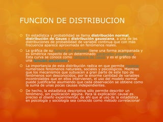 FUNCION DE DISTRIBUCION 
 En estadística y probabilidad se llama distribución normal, 
distribución de Gauss o distribución gaussiana, a una de las 
distribuciones de probabilidad de variable continua que con más 
frecuencia aparece aproximada en fenómenos reales. 
 La gráfica de su función de densidad tiene una forma acampanada y 
es simétrica respecto de un determinado parámetro estadístico. 
Esta curva se conoce como campana de Gauss y es el gráfico de 
una función gaussiana. 
 La importancia de esta distribución radica en que permite modelar 
numerosos fenómenos naturales, sociales y psicológicos. Mientras 
que los mecanismos que subyacen a gran parte de este tipo de 
fenómenos son desconocidos, por la enorme cantidad de variables 
incontrolables que en ellos intervienen, el uso del modelo normal 
puede justificarse asumiendo que cada observación se obtiene como 
la suma de unas pocas causas independientes. 
 De hecho, la estadística descriptiva sólo permite describir un 
fenómeno, sin explicación alguna. Para la explicación causal es 
preciso el diseño experimental, de ahí que al uso de la estadística 
en psicología y sociología sea conocido como método correlacional 
 