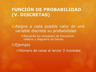 FUNCIÓN DE PROBABILIDAD 
(V. DISCRETAS) 
Asigna a cada posible valor de una 
variable discreta su probabilidad. 
Recuerda los conceptos de frecuencia 
relativa y diagrama de barras. 
Ejemplo 
Número de caras al lanzar 3 monedas. 
 