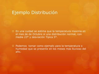Ejemplo Distribución 
 En una cuidad se estima que la temperatura maxima en 
el mes de de Octubre si una distribución normal, con 
media 23° y desviación Típica 5°. 
 Podemos tomar como ejemplo para la temperatura o 
humedad que se presente en los meses mas lluvioso del 
año. 
 