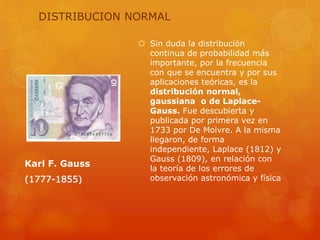 DISTRIBUCION NORMAL 
 Sin duda la distribución 
continua de probabilidad más 
importante, por la frecuencia 
con que se encuentra y por sus 
aplicaciones teóricas, es la 
distribución normal, 
gaussiana o de Laplace- 
Gauss. Fue descubierta y 
publicada por primera vez en 
1733 por De Moivre. A la misma 
llegaron, de forma 
independiente, Laplace (1812) y 
Gauss (1809), en relación con 
la teoría de los errores de 
observación astronómica y física 
Karl F. Gauss 
(1777-1855) 
 
