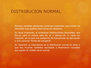 DISTRIBUCION NORMAL 
• Muchas variables aleatorias continuas presentan una función de 
densidad cuya gráfica tiene forma de campana. 
• En otras ocasiones, al considerar distribuciones binomiales, tipo 
B(n,p), para un mismo valor de p y valores de n cada vez 
mayores, se ve que sus polígonos de frecuencias se aproximan 
a una curva en "forma de campana". 
• En resumen, la importancia de la distribución normal se debe a 
que hay muchas variables asociadas a fenómenos naturales 
que siguen el modelo de la normal 
 