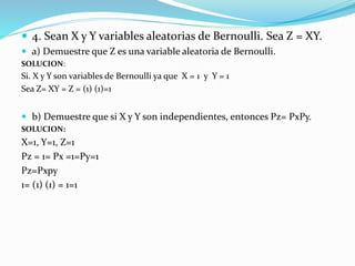  4. Sean X y Y variables aleatorias de Bernoulli. Sea Z = XY.
 a) Demuestre que Z es una variable aleatoria de Bernoulli.
SOLUCION:
Si. X y Y son variables de Bernoulli ya que X = 1 y Y = 1
Sea Z= XY = Z = (1) (1)=1
 b) Demuestre que si X y Y son independientes, entonces Pz= PxPy.
SOLUCION:
X=1, Y=1, Z=1
Pz = 1= Px =1=Py=1
Pz=Pxpy
1= (1) (1) = 1=1
 