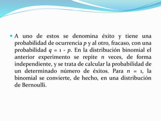  A uno de estos se denomina éxito y tiene una
probabilidad de ocurrencia p y al otro, fracaso, con una
probabilidad q = 1 - p. En la distribución binomial el
anterior experimento se repite n veces, de forma
independiente, y se trata de calcular la probabilidad de
un determinado número de éxitos. Para n = 1, la
binomial se convierte, de hecho, en una distribución
de Bernoulli.
 