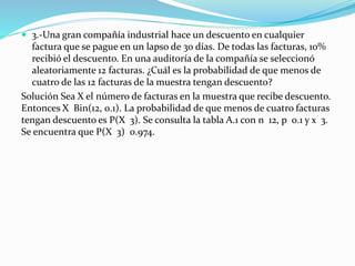  3.-Una gran compañía industrial hace un descuento en cualquier
factura que se pague en un lapso de 30 días. De todas las facturas, 10%
recibió el descuento. En una auditoría de la compañía se seleccionó
aleatoriamente 12 facturas. ¿Cuál es la probabilidad de que menos de
cuatro de las 12 facturas de la muestra tengan descuento?
Solución Sea X el número de facturas en la muestra que recibe descuento.
Entonces X Bin(12, 0.1). La probabilidad de que menos de cuatro facturas
tengan descuento es P(X 3). Se consulta la tabla A.1 con n 12, p 0.1 y x 3.
Se encuentra que P(X 3) 0.974.
 