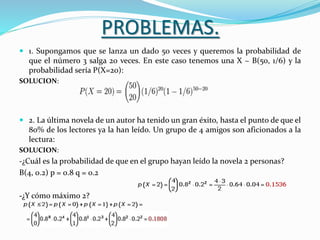 PROBLEMAS.
 1. Supongamos que se lanza un dado 50 veces y queremos la probabilidad de
que el número 3 salga 20 veces. En este caso tenemos una X ~ B(50, 1/6) y la
probabilidad sería P(X=20):
SOLUCION:
 2. La última novela de un autor ha tenido un gran éxito, hasta el punto de que el
80% de los lectores ya la han leído. Un grupo de 4 amigos son aficionados a la
lectura:
SOLUCION:
-¿Cuál es la probabilidad de que en el grupo hayan leído la novela 2 personas?
B(4, 0.2) p = 0.8 q = 0.2
-¿Y cómo máximo 2?
 