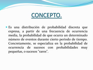 CONCEPTO.
 Es una distribución de probabilidad discreta que
expresa, a partir de una frecuencia de ocurrencia
media, la probabilidad de que ocurra un determinado
número de eventos durante cierto período de tiempo.
Concretamente, se especializa en la probabilidad de
ocurrencia de sucesos con probabilidades muy
pequeñas, o sucesos "raros".
 