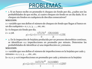 PROBLEMAS.
 1. Si un banco recibe en promedio 6 cheques sin fondo por día, ¿cuáles son las
probabilidades de que reciba, a) cuatro cheques sin fondo en un día dado, b) 10
cheques sin fondos en cualquiera de dos días consecutivos?
SOLUCION:
x = variable que nos define el número de cheques sin fondo que llegan al banco en
un día cualquiera = 0, 1, 2, 3, ....., etc, etc.
l= 6 cheques sin fondo por día.
e = 2.718.
 2. En la inspección de hojalata producida por un proceso electrolítico continuo,
se identifican 0.2 imperfecciones en promedio por minuto. Determine las
probabilidades de identificar a) una imperfección en 3 minutos.
SOLUCION:
x = variable que nos define el número de imperfecciones en la hojalata por cada 3
minutos = 0, 1, 2, 3, ...., etc., etc.
l= 0.2 x 3 =0.6 imperfecciones en promedio por cada 3 minutos en la hojalata
 