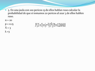  5. En una jaula con 100 pericos 15 de ellos hablan ruso calcular la
probabilidad de que si tomamos 20 pericos al azar 3 de ellos hablen
ruso.
n = 20
p = 0.15
X = 3
l =3
 