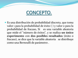 CONCEPTO.
 Es una distribución de probabilidad discreta, que toma
valor 1 para la probabilidad de éxito ( ) y valor 0 para la
probabilidad de fracaso, Si es una variable aleatoria
que mide el "número de éxitos", y se realiza un único
experimento con dos posibles resultados (éxito o
fracaso), se dice que la variable aleatoria se distribuye
como una Bernoulli de parámetro .
 