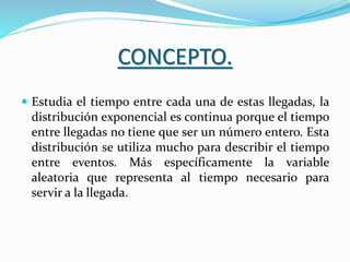 CONCEPTO.
 Estudia el tiempo entre cada una de estas llegadas, la
distribución exponencial es continua porque el tiempo
entre llegadas no tiene que ser un número entero. Esta
distribución se utiliza mucho para describir el tiempo
entre eventos. Más específicamente la variable
aleatoria que representa al tiempo necesario para
servir a la llegada.
 
