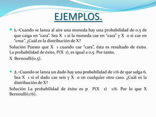 EJEMPLOS.
 1.-Cuando se lanza al aire una moneda hay una probabilidad de 0.5 de
que caiga en “cara”. Sea X 1 si la moneda cae en “cara” y X 0 si cae en
“cruz”. ¿Cuál es la distribución de X?
Solución Puesto que X 1 cuando cae “cara”, ésta es resultado de éxito.
La probabilidad de éxito, P(X 1), es igual a 0.5. Por tanto,
X Bernoulli(0.5).
 2.-Cuando se lanza un dado hay una probabilidad de 1/6 de que salga 6.
Sea X 1 si el dado cae seis y X 0 en cualquier otro caso. ¿Cuál es la
distribución de X?
Solución La probabilidad de éxito es p P(X 1) 1/6. Por lo que X
Bernoulli(1/6).
 