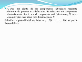  3.-Diez por ciento de los componentes fabricados mediante
determinado proceso está defectuoso. Se selecciona un componente
aleatoriamente. Sea X 1 si el componente está defectuoso y X 0 en
cualquier otro caso. ¿Cuál es la distribución de X?
Solución La probabilidad de éxito es p P(X 1) 0.1. Por lo que X
Bernoulli(0.1).
 