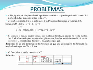 PROBLEMAS.
 1. Un jugador de basquetbol está a punto de tirar hacia la parte superior del tablero. La
probabilidad de que anote el tiro es de 0.55.
 a) Sea X 1, si anota el tiro, si no lo hace, X 0. Determine la media y la varianza de X.
Solución: M = (0) (1 - 0.55) + (1) (0.55)
= .55
V = (0 - 55)2 (1-.55) + (1 -0.55)2(0.55) =0.2575
 b) Si anota el tiro, su equipo obtiene dos puntos; si lo falla, su equipo no recibe puntos.
Sea Y el número de puntos anotados. ¿Tiene una distribución de Bernoulli? Si es así,
encuentre la probabilidad de éxito. Si no, explique por qué.
Solución: no es una distribución de Bernoulli, ya que una distribución de Bernoulli sus
resultados siempre son X = 1, X = 0
 c) Determine la media y varianza de Y.
Solución: y p (y)(P) Media
2 .55 1.1 (Y-M) (P)
0 .45 0 (2-1.1)2(0.55) =0.4455
M= 1.1 (0-1.1)2(0.45) =0.5445
Y=0.99 Varianza
 
