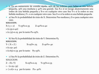  2. En un restaurante de comida rápida, 25% de las órdenes para beber es una bebida
pequeña, 35% una mediana y 40% una grande. Sea X=1 si se escoge aleatoriamente una
orden de una bebida pequeña y X=0 en cualquier otro caso Sea Y=1 si la orden es una
bebida mediana y Y= 0 en cualquier otro caso. Sea Z=0 si la orden es una bebida pequeña
 a) Sea Px la probabilidad de éxito de X. Determine Pxo mediana y Z=0 para cualquier otro
caso.
SOLUCION:
X-( y + z) Y=35%=0.35 Z=40%=0.40
1-(0.35+0.40)
1-(0.75)=0.25 por lo tanto Px=25%.
 b) Sea Py la probabilidad de éxito de Y. Determine Py.
SOLUCION:
Y- ( X + Z ) X=25%=.25 Z=40%=.40
1-(0.25+.40)
1-(0.65)=0.35 por lo tanto Py=35%.
 c) Sea Pz la probabilidad de éxito de Z. Determine Pz.
SOLUCION:
Z – (X+ Y) X=25%=0.25 Y=35%=0.35
1 – (0.25+.35)
1- ( 0.6)= 0.4 por lo tanto Pz= 40%
 