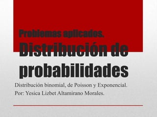 Problemas aplicados.

 Distribución de
 probabilidades
Distribución binomial, de Poisson y Exponencial.
Por: Yesica Lizbet Altamirano Morales.
 