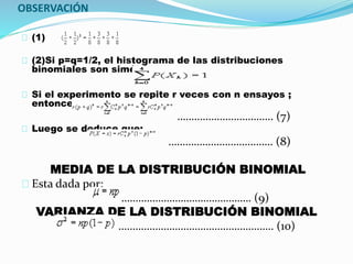 OBSERVACIÓN 
(1) 
(2)Si p=q=1/2, el histograma de las distribuciones 
binomiales son simétricas. 
Si el experimento se repite r veces con n ensayos ; 
entonces se tiene: 
……………………………. (7) 
Luego se deduce que: 
………………………………. (8) 
MEDIA DE LA DISTRIBUCIÓN BINOMIAL 
Esta dada por: 
………………………………………. (9) 
VARIANZA DE LA DISTRIBUCIÓN BINOMIAL 
………………………………………………. (10) 
 