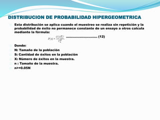 DISTRIBUCION DE PROBABILIDAD HIPERGEOMETRICA 
Esta distribución se aplica cuando el muestreo se realiza sin repetición y la 
probabilidad de éxito no permanece constante de un ensayo a otros calcula 
mediante la fórmula: 
………………………… (12) 
Donde: 
N: Tamaño de la población 
S: Cantidad de éxitos en la población 
X: Número de éxitos en la muestra. 
n : Tamaño de la muestra. 
n>=0.05N 
 