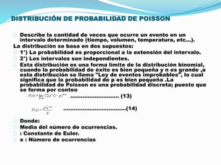 DISTRIBUCIÓN DE PROBABILIDAD DE POISSON 
Describe la cantidad de veces que ocurre un evento en un 
intervalo determinado (tiempo, volumen, temperatura, etc...). 
La distribución se basa en dos supuestos: 
1°) La probabilidad es proporcional a la extensión del intervalo. 
2°) Los intervalos son independientes. 
Esta distribución es una forma límite de la distribución binomial, 
cuando la probabilidad de éxito es bien pequeña y n es grande ,a 
esta distribución se llama "Ley de eventos improbables", lo cual 
significa que la probabilidad de p es bien pequeña .La 
probabilidad de Poisson es una probabilidad discreta; puesto que 
se forma por conteo 
………………………. (13) 
………………………………(14) 
Donde: 
Media del número de ocurrencias. 
: Constante de Euler. 
x : Número de ocurrencias 
 