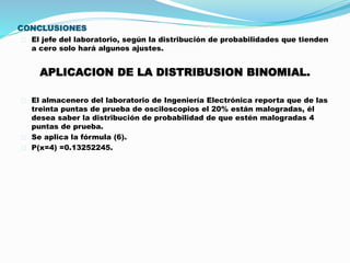 CONCLUSIONES 
El jefe del laboratorio, según la distribución de probabilidades que tienden 
a cero solo hará algunos ajustes. 
APLICACION DE LA DISTRIBUSION BINOMIAL. 
El almacenero del laboratorio de Ingeniería Electrónica reporta que de las 
treinta puntas de prueba de osciloscopios el 20% están malogradas, él 
desea saber la distribución de probabilidad de que estén malogradas 4 
puntas de prueba. 
Se aplica la fórmula (6). 
P(x=4) =0.13252245. 
