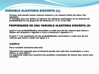 VARIABLE ALEATORIA DISCRETA (x). 
Porque solo puede tomar valores enteros y un número finito de ellos. Por 
ejemplo: 
X Variable que nos define el número de alumnos aprobados en la materia de 
probabilidad en un grupo de 40 alumnos (1, 2 ,3…ó los 40). 
PROPIEDADES DE UNA VARIABLE ALEATORIA DISCRETA (X) 
p(xi)<1 Las probabilidades asociadas a cada uno de los valores que toma x 
deben ser mayores o iguales a cero y menores o iguales a 1. 
E p(xi) = 1 La sumatoria de las probabilidades asociadas a cada uno de los 
valores que toma x debe ser igual a 1. 
EJEMPLO 
Para variable aleatoria discreta 
Tenemos una moneda que al lanzarla puede dar sólo dos resultados: o cara 
(50%), o cruz (50%). 
La siguiente tabla nos muestra los posibles resultados de lanzar dos veces una 
moneda: 
 