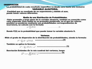 OBSERVACION 
La probabilidad de cada resultado especifico va desde cero hasta uno inclusive 
VARIABLE ALEATORIA. 
-Cantidad que es resultado de un experimento y debido al azar, 
puede tomar valores diferentes. 
Media de una Distribución de Probabilidades. 
-Valor promedio a largo plazo de la variable aleatoria, también es conocido como 
valor esperado. Esta media es un promedio ponderado, en el que los valores 
posibles se ponderan mediante sus probabilidades correspondientes de 
ocurrencia, se calcula con la formula: 
Donde P(X) es la probabilidad que puede tomar la variable aleatoria X. 
Varianza. 
- Mide el grado de dispersión de la distribución de probabilidades, siendo la formula: 
...............................................(2) 
También se aplica la fórmula: 
................................................. (3) 
Desviación Estándar.-Es la raíz cuadrad del varianza, luego: 
..................................... (4) 
 