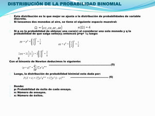 DISTRIBUCIÓN DE LA PROBABILIDAD BINOMIAL 
Esta distribución es la que mejor se ajusta a la distribución de probabilidades de variable 
discreta. 
Si lanzamos dos monedas al aire, se tiene el siguiente espacio muestral: 
Si p es la probabilidad de obtener una cara(c) al considerar una sola moneda y q la 
probabilidad de que salga sello(s); entonces p=q= ½; luego: 
2 
Con el binomio de Newton deducimos lo siguiente: 
………………………………………………………………(5) 
Luego, la distribución de probabilidad binimial esta dada por: 
…………………………………….. (6) 
Donde: 
p: Probabilidad de éxito de cada ensayo. 
n: Número de ensayos. 
x: Número de éxitos. 
 