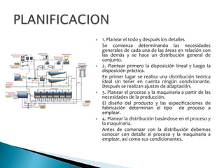    1. Planear el todo y después los detalles
    Se comienza determinando las necesidades
    generales de cada una de las áreas en relación con
    las demás y se hace un distribución general de
    conjunto.
   2. Plantear primero la disposición lineal y luego la
    disposición práctica.
    En primer lugar se realiza una distribución teórica
    ideal sin tener en cuenta ningún condicionante.
    Después se realizan ajustes de adaptación.
   3. Planear el proceso y la maquinaria a partir de las
    necesidades de la producción.
    El diseño del producto y las especificaciones de
    fabricación determinan el tipo de proceso a
    emplear.
   4. Planear la distribución basándose en el proceso y
    la maquinaria.
    Antes de comenzar con la distribución debemos
    conocer con detalle el proceso y la maquinaria a
    emplear, así como sus condicionantes.
 