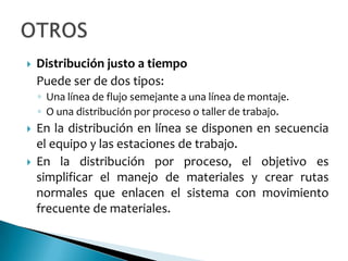    Distribución justo a tiempo
    Puede ser de dos tipos:
    ◦ Una línea de flujo semejante a una línea de montaje.
    ◦ O una distribución por proceso o taller de trabajo.
   En la distribución en línea se disponen en secuencia
    el equipo y las estaciones de trabajo.
   En la distribución por proceso, el objetivo es
    simplificar el manejo de materiales y crear rutas
    normales que enlacen el sistema con movimiento
    frecuente de materiales.
 