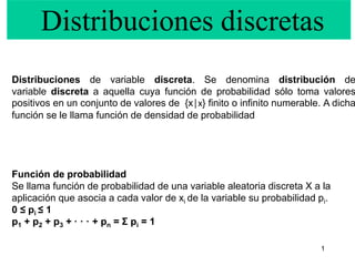 1
Distribuciones de variable discreta. Se denomina distribución de
variable discreta a aquella cuya función de probabilidad sólo toma valores
positivos en un conjunto de valores de {x│x} finito o infinito numerable. A dicha
función se le llama función de densidad de probabilidad
Función de probabilidad
Se llama función de probabilidad de una variable aleatoria discreta X a la
aplicación que asocia a cada valor de xi de la variable su probabilidad pi.
0 ≤ pi ≤ 1
p1 + p2 + p3 + · · · + pn = Σ pi = 1
Distribuciones discretas
 