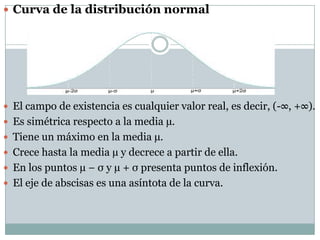  Curva de la distribución normal




 El campo de existencia es cualquier valor real, es decir, (-∞, +∞).
 Es simétrica respecto a la media µ.
 Tiene un máximo en la media µ.
 Crece hasta la media µ y decrece a partir de ella.
 En los puntos µ − σ y µ + σ presenta puntos de inflexión.
 El eje de abscisas es una asíntota de la curva.
 