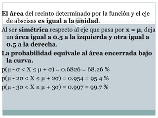 El área del recinto determinado por la función y el eje
  de abscisas es igual a la unidad.
Al ser simétrica respecto al eje que pasa por x = µ, deja
  un área igual a 0.5 a la izquierda y otra igual a
  0.5 a la derecha.
La probabilidad equivale al área encerrada bajo
  la curva.
p(μ - σ < X ≤ μ + σ) = 0.6826 = 68.26 %
p(μ - 2σ < X ≤ μ + 2σ) = 0.954 = 95.4 %
p(μ - 3σ < X ≤ μ + 3σ) = 0.997 = 99.7 %
 