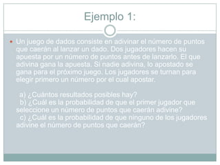 Ejemplo 1:

 Un juego de dados consiste en adivinar el número de puntos
  que caerán al lanzar un dado. Dos jugadores hacen su
  apuesta por un número de puntos antes de lanzarlo. El que
  adivina gana la apuesta. Si nadie adivina, lo apostado se
  gana para el próximo juego. Los jugadores se turnan para
  elegir primero un número por el cual apostar.

   a) ¿Cuántos resultados posibles hay?
   b) ¿Cuál es la probabilidad de que el primer jugador que
  seleccione un número de puntos que caerán adivine?
   c) ¿Cuál es la probabilidad de que ninguno de los jugadores
  adivine el número de puntos que caerán?
 