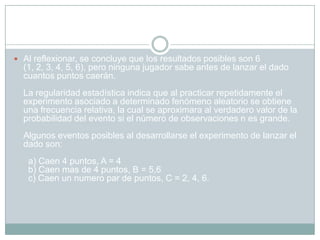  Al reflexionar, se concluye que los resultados posibles son 6
  (1, 2, 3, 4, 5, 6), pero ninguna jugador sabe antes de lanzar el dado
  cuantos puntos caerán.
  La regularidad estadística indica que al practicar repetidamente el
  experimento asociado a determinado fenómeno aleatorio se obtiene
  una frecuencia relativa, la cual se aproximara al verdadero valor de la
  probabilidad del evento si el número de observaciones n es grande.
  Algunos eventos posibles al desarrollarse el experimento de lanzar el
  dado son:
   a) Caen 4 puntos, A = 4
   b) Caen mas de 4 puntos, B = 5,6
   c) Caen un numero par de puntos, C = 2, 4, 6.
 