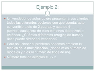 Ejemplo 2:

 Un vendedor de autos quiere presentar a sus clientes
  todas las diferentes opciones con que cuenta: auto
  convertible, auto de 2 puertas y auto de 4
  puertas, cualquiera de ellos con rines deportivos o
  estándar. ¿Cuántos diferentes arreglos de autos y
  rines puede ofrecer el vendedor?
 Para solucionar el problema podemos emplear la
  técnica de la multiplicación, (donde m es número de
  modelos y n es el número de tipos de rin).
 Número total de arreglos = 3 x 2
 