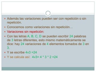  Además las variaciones pueden ser con repetición o sin
    repetición.
   Conocemos como variaciones sin repetición…
   Variaciones sin repetición:
   Con las letras A, B, C, D se pueden escribir 24 palabras
    de 3 letras diferentes, esto mismo matemáticamente se
    dice: hay 24 variaciones de 4 elementos tomados de 3 en
    3.
   Y se escribe 4v3 =24
   Y se calcula así: 4v3= 4 * 3 * 2 =24
 