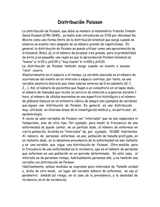Distribución Poisson
La distribución de Poisson, que debe su nombre al matemático francés Simeón
Denis Poisson (1781-1840), ya había sido introducida en 1718 por Abraham De
Moivre como una forma límite de la distribución binomial que surge cuando se
observa un evento raro después de un número grande de repeticiones. En
general, la distribución de Poisson se puede utilizar como una aproximación de
la binomial, Bin(n, p), si el número de pruebas n es grande, pero la probabilidad
de éxito p es pequeña; una regla es que la aproximación Poisson-binomial es
“buena” si n=20 y p=0,05 y “muy buena” si n=100 y p=0,01.
La distribución de Poisson también surge cuando un evento o suceso
“raro” ocurre
Aleatoriamente en el espacio o el tiempo. La variable asociada es el número de
ocurrencias del evento en un intervalo o espacio continuo, por tanto, es una
variable aleatoria discreta que toma valores enteros de 0 en adelante (0, 1,
2,...). Así, el número de pacientes que llegan a un consultorio en un lapso dado,
el número de llamadas que recibe un servicio de atención a urgencias durante 1
hora, el número de células anormales en una superficie histológica o el número
de glóbulos blancos en un milímetro cúbico de sangre son ejemplos de variables
que siguen una distribución de Poisson. En general, es una distribución
muy utilizada en diversas áreas de la investigación médica y, en particular, en
epidemiología.
A veces se usan variables de Poisson con "intervalos" que no son espaciales ni
temporales, sino de otro tipo. Por ejemplo, para medir la frecuencia de una
enfermedad se puede contar, en un período dado, el número de enfermos en
cierta población, dividida en "intervalos" de, por ejemplo, 10.000 habitantes.
Al número de personas enfermas en una población de tamaño prefijado, en
un instante dado, se le denomina prevalencia de la enfermedad en ese instante
y es una variable que sigue una distribución de Poisson. Otra medida para
la frecuencia de una enfermedad es la incidencia, que es el número de personas
que enferman en una población en un periodo determinado. En este caso, el
intervalo es de personas tiempo, habitualmente personas-año, y es también una
variable con distribución de Poisson.
Habitualmente, ambas medidas se expresan para intervalos de Tamaño unidad
o, dicho de otro modo, en lugar del variable número de enfermos, se usa el
parámetro lambda (el riesgo, en el caso de la prevalencia, y la densidad de
incidencia, en el de incidencia).
 