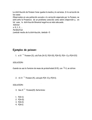 La distribución de Poisson tiene iguales la media y la varianza. Si la variación de
los casos
Observados en una población excede a la variación esperada por la Poisson, se
está ante la Presencia de un problema conocido como sobre dispersión y, en
tal caso, la distribución Binomial negativa es más adecuada.
Valores:
x: 0, 1, 2, ...
Parámetros:
Lambda: media de la distribución, lambda > 0




Ejemplos de poisson:

   1. si X       Poisson (3), calc7ule (X=2), P(X=10), P(X=0), P(X=-1) y P(X=0.5)


SOLUCION:


Cuando se usa la funision de masa de probailiodad (4.9), con     =3, se obtien




   2. <Si X       Poisson (4), calcuyle P(X< 2) y P(X>1).


SOLUCION:

   3. Sea X        Poisson(4). Determine:


   1.   P(X=1)
   2.   P(X=0)
   3.   P(X<2)
   4.   P(X>1)
 