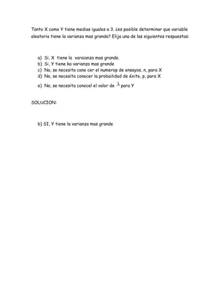 Tanto X como Y tiene medias iguales a 3. ¿es posible determinar que variable
aleatoria tiene la varianza mas grande? Elija una de las siguientes respuestas:



   a)   Si, X tiene la varaianza mas grande.
   b)   Si, Y tiene ka varianza mas grande
   c)   No, se necesita cono cer el numerop de ensayos, n, para X
   d)   No, se necesita conocer la probailidad de éxito, p, para X

   e) No, se necesita conocel el valor de    para Y


SOLUCION:



   b) SI, Y tiene la varianza mas grande
 