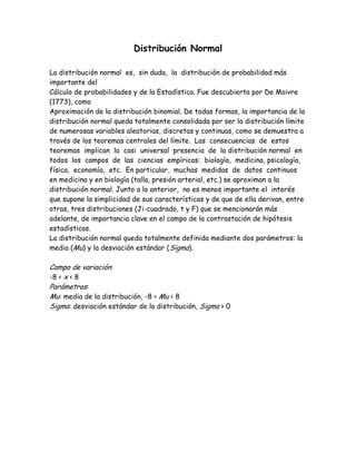 Distribución Normal

La distribución normal es, sin duda, la distribución de probabilidad más
importante del
Cálculo de probabilidades y de la Estadística. Fue descubierta por De Moivre
(1773), como
Aproximación de la distribución binomial. De todas formas, la importancia de la
distribución normal queda totalmente consolidada por ser la distribución límite
de numerosas variables aleatorias, discretas y continuas, como se demuestra a
través de los teoremas centrales del límite. Las consecuencias de estos
teoremas implican la casi universal presencia de la distribución normal en
todos los campos de las ciencias empíricas: biología, medicina, psicología,
física, economía, etc. En particular, muchas medidas de datos continuos
en medicina y en biología (talla, presión arterial, etc.) se aproximan a la
distribución normal. Junto a lo anterior, no es menos importante el interés
que supone la simplicidad de sus características y de que de ella derivan, entre
otras, tres distribuciones (Ji-cuadrado, t y F) que se mencionarán más
adelante, de importancia clave en el campo de la contrastación de hipótesis
estadísticas.
La distribución normal queda totalmente definida mediante dos parámetros: la
media (Mu) y la desviación estándar (Sigma).

Campo de variación:
-8 < x < 8
Parámetros:
Mu: media de la distribución, -8 < Mu < 8
Sigma: desviación estándar de la distribución, Sigma > 0
 