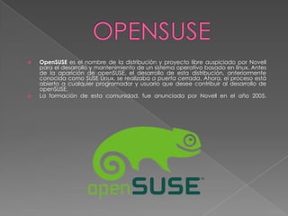    OpenSUSE es el nombre de la distribución y proyecto libre auspiciado por Novell
    para el desarrollo y mantenimiento de un sistema operativo basado en linux. Antes
    de la aparición de openSUSE, el desarrollo de esta distribución, anteriormente
    conocida como SUSE Linux, se realizaba a puerta cerrada. Ahora, el proceso está
    abierto a cualquier programador y usuario que desee contribuir al desarrollo de
    openSUSE.
   La formación de esta comunidad, fue anunciada por Novell en el año 2005.
 