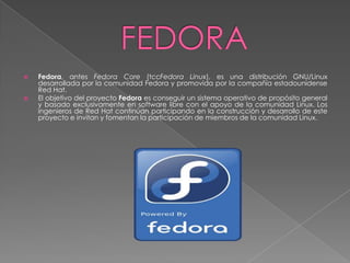    Fedora, antes Fedora Core (tccFedora Linux), es una distribución GNU/Linux
    desarrollada por la comunidad Fedora y promovida por la compañía estadounidense
    Red Hat.
   El objetivo del proyecto Fedora es conseguir un sistema operativo de propósito general
    y basado exclusivamente en software libre con el apoyo de la comunidad Linux. Los
    ingenieros de Red Hat continúan participando en la construcción y desarrollo de este
    proyecto e invitan y fomentan la participación de miembros de la comunidad Linux.
 